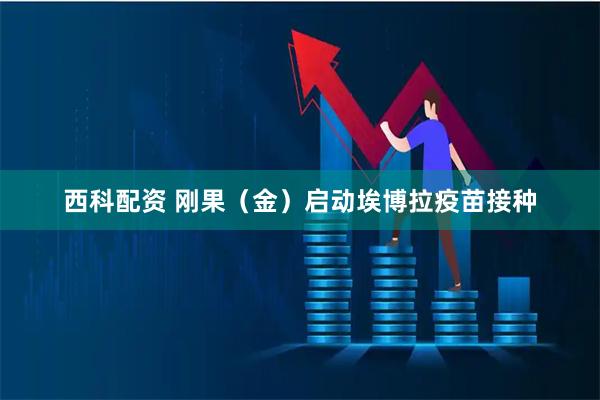 西科配资 刚果（金）启动埃博拉疫苗接种