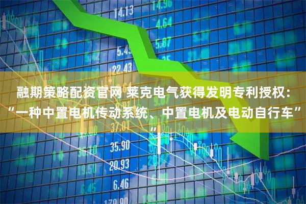 融期策略配资官网 莱克电气获得发明专利授权：“一种中置电机传动系统、中置电机及电动自行车”