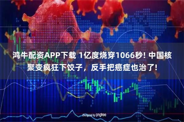 鸿牛配资APP下载 1亿度烧穿1066秒! 中国核聚变疯狂下饺子，反手把癌症也治了!